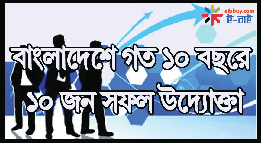 বাংলাদেশে গত ১০ বছরে ১০ জন সফল উদ্যোক্তা