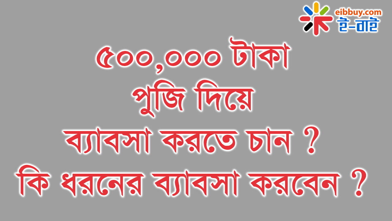 ৫০০,০০০ টাকা পুজি দিয়ে ব্যাবসা শুরু করতে চান ? কি ধরনের ব্যাবসা করবেন ?